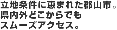 立地条件に恵まれた郡山市。県内外どこからでもスムーズアクセス。