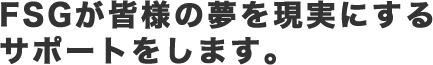 FSGが皆様の夢を現実にするサポートをします。