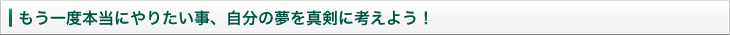 もう一度本当にやりたい事、自分の夢を真剣に考えよう！