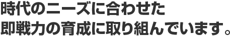 時代のニーズに合わせた即戦力の育成に取り組んでいます。