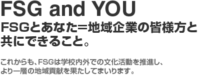 FSG and YOU FSGとあなた=地域企業の皆様方と共にできること。これからも、FSGは学校内外での文化活動を推進し、より一層の地域貢献を果たしてまいります。