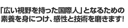 「広い視野を持った国際人」となるための素養を身につけ、感性を技術を磨きます！