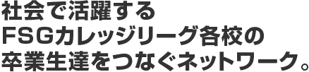 社会で活躍するFSGカレッジリーグ各校の卒業生達をつなぐネットワーク。