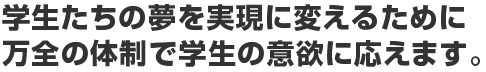 学生たちの夢を現実に変えるために万全の体制で学生の意欲に応えます。