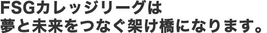FSGカレッジリーグは夢と未来をつなぐ架け橋になります。