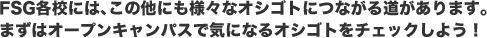 FSG各校には、この他にも様々なオシゴトにつながる道があります。まずはオープンキャンパスで気になるオシゴトをチェックしよう！