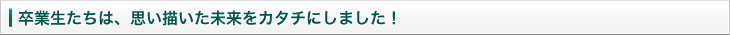 卒業生たちは、思い描いた未来をカタチにしました！