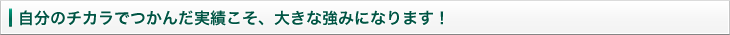 自分のチカラでつかんだ実績こそ、大きな強みになります！