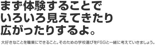まず体験することでいろいろ見えてきたり広がったりするよ。 大好きなことを職業にできること。そのための学校選びをFSGと一緒に考えていきましょう。