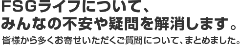 FSGライフについて、みんなの不安や疑問を解消します。皆様から多くお寄せいただくご質問について、まとめました。