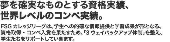 資格やコンペでもっともっとスキルアップ。 学ぶ、磨く、自分をもっと輝かせるものが資格やコンペ、FSGカレッジリーズはみんなのチャレンジ精神を大切にします。