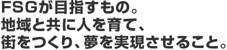 FSGが目指すもの。地域と共に人を育て、街をつくり、夢を実現させること。