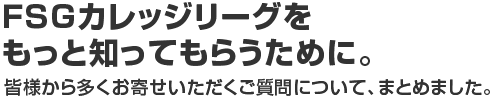 FSGカレッジリーズをもっと知ってもらうために。皆様から多くお寄せいただきご質問について、まとめました。
