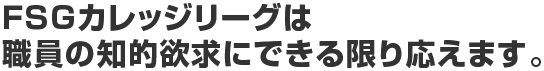 FSGカレッジリーグは職員の知的欲求にできる限り応えます。