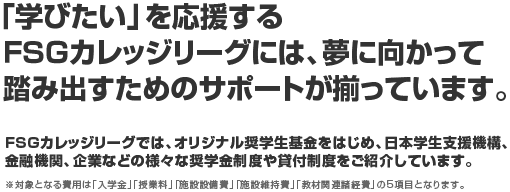 「学びたい」を応援する FSGカレッジリーグには、夢に向かって踏み出すためのサポートが揃っています。 FSGカレッジリーグでは、オリジナル奨学生基金をはじめ、日本学生支援機構、金融機関、企業などの様々な奨学金制度や貸付制度をご紹介しています。 ※対象となる費用は「入学金」「授業料」「施設設備費」「施設維持費」「教材関連諸経費」の5項目となります。