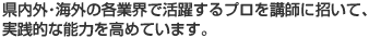 県内外・海外の各業界で活躍するプロを講師に招いて、実践的な能力を高めています。
