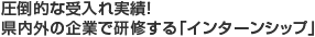 圧倒的な受入れ実績！県内外の企業で研修する「インターンシップ」
