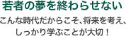 若者の夢を終わらせない こんな時代だからこそ、将来を考え、しっかり学ぶことが大切!