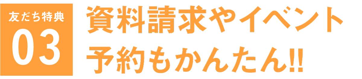 友だち特典03 資料請求やイベント予約もかんたん!!