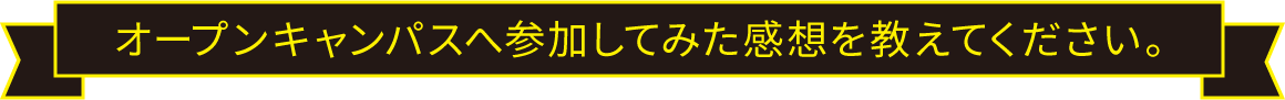 オープンキャンパスへ参加してみた感想を教えてください。