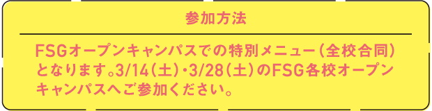 参加方法 FSGオープンキャンパスでの特別メニュー（全校合同）となります。3/14（土）・3/28（土）のFSG各校オープンキャンパスへご参加ください。